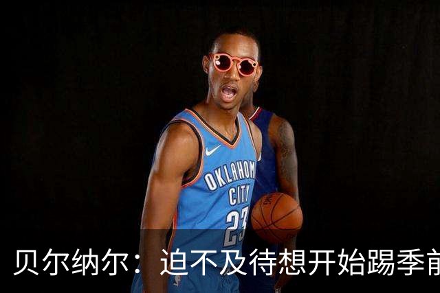 贝尔纳尔：迫不及待想开始踢季前赛 西班牙若表现出色有机会夺冠
